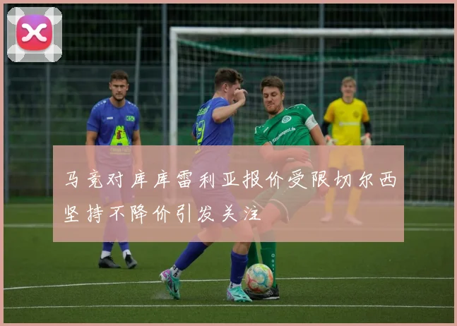 马竞对库库雷利亚报价受限切尔西坚持不降价引发关注