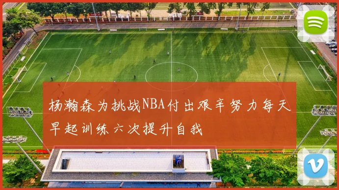 杨瀚森为挑战NBA付出艰辛努力每天早起训练六次提升自我