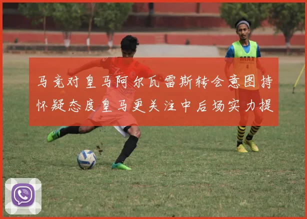 马竞对皇马阿尔瓦雷斯转会意图持怀疑态度皇马更关注中后场实力提升