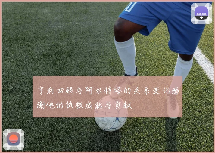 亨利回顾与阿尔特塔的关系变化感谢他的执教成就与贡献