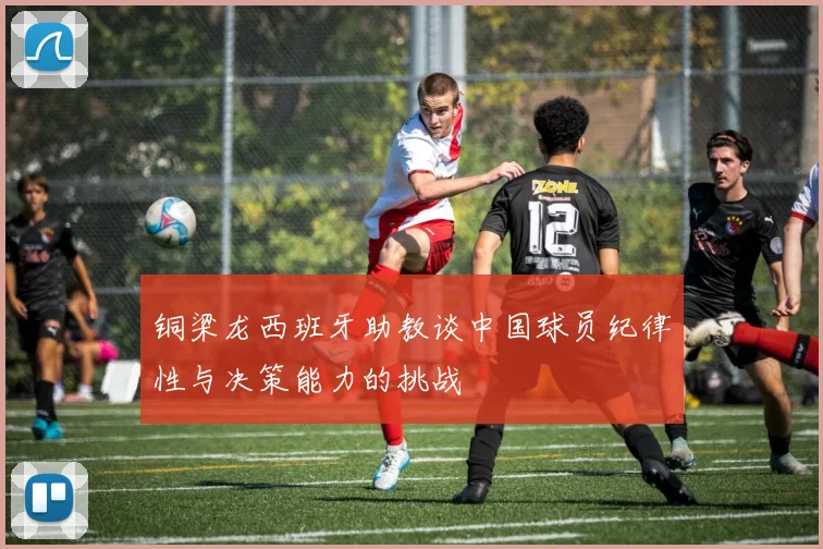 铜梁龙西班牙助教谈中国球员纪律性与决策能力的挑战