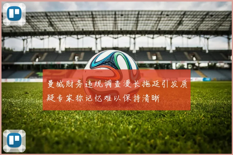 曼城财务违规调查漫长拖延引发质疑专家称记忆难以保持清晰