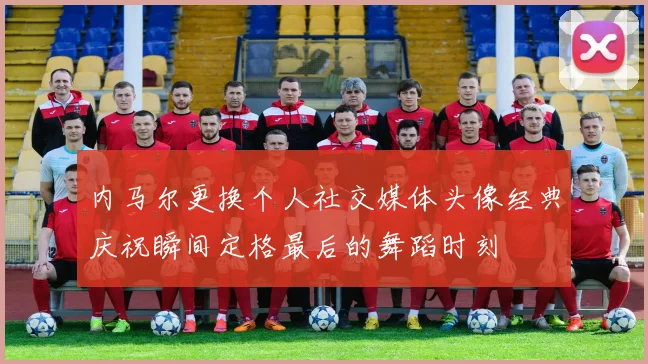 内马尔更换个人社交媒体头像经典庆祝瞬间定格最后的舞蹈时刻