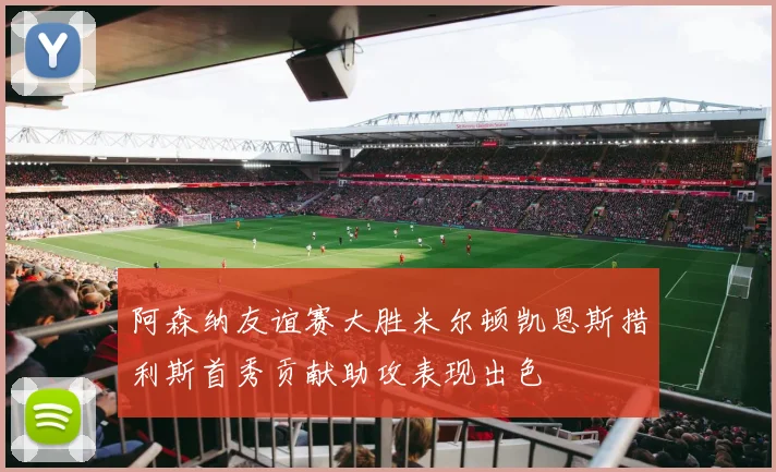 阿森纳友谊赛大胜米尔顿凯恩斯措利斯首秀贡献助攻表现出色