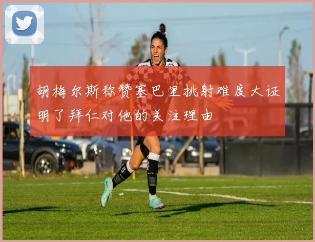 胡梅尔斯称赞塞巴里挑射难度大证明了拜仁对他的关注理由