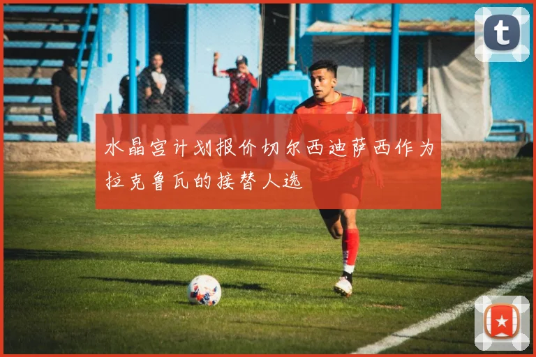 水晶宫计划报价切尔西迪萨西作为拉克鲁瓦的接替人选