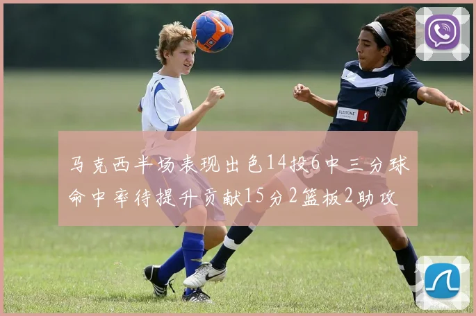 马克西半场表现出色14投6中三分球命中率待提升贡献15分2篮板2助攻