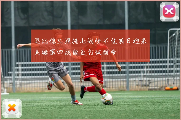 恩比德生涯抢七战绩不佳明日迎来关键第四战能否打破宿命