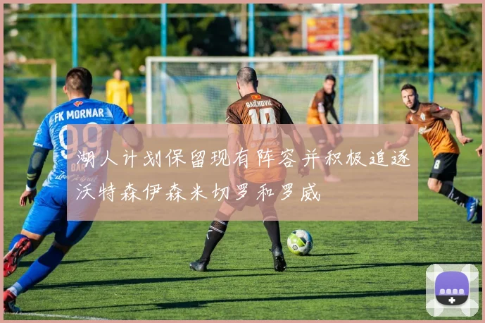 湖人计划保留现有阵容并积极追逐沃特森伊森米切罗和罗威