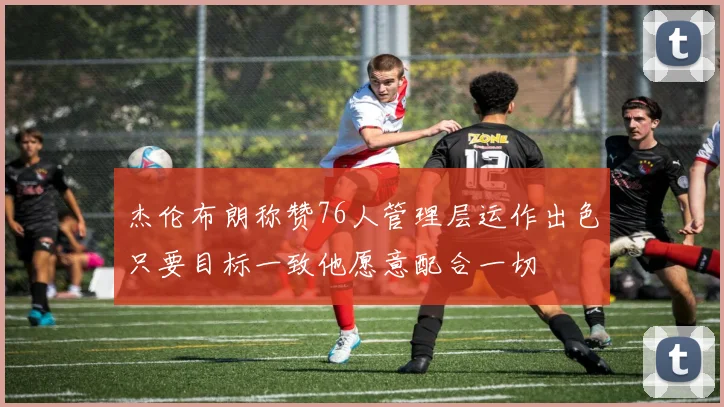 杰伦布朗称赞76人管理层运作出色只要目标一致他愿意配合一切