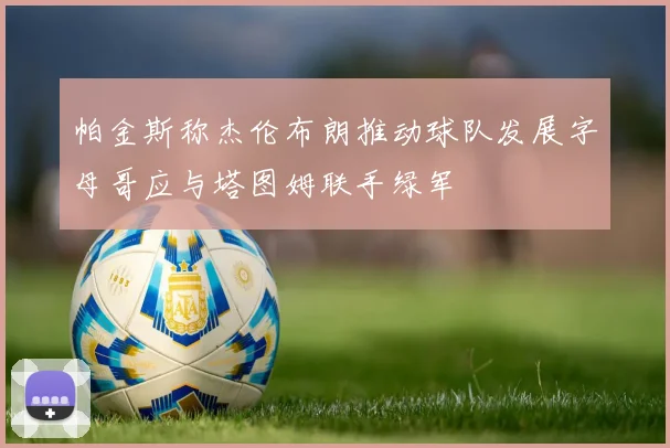 帕金斯称杰伦布朗推动球队发展字母哥应与塔图姆联手绿军