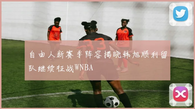 自由人新赛季阵容揭晓韩旭顺利留队继续征战WNBA