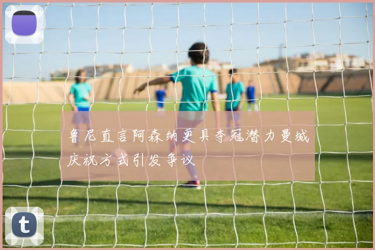 鲁尼直言阿森纳更具夺冠潜力曼城庆祝方式引发争议