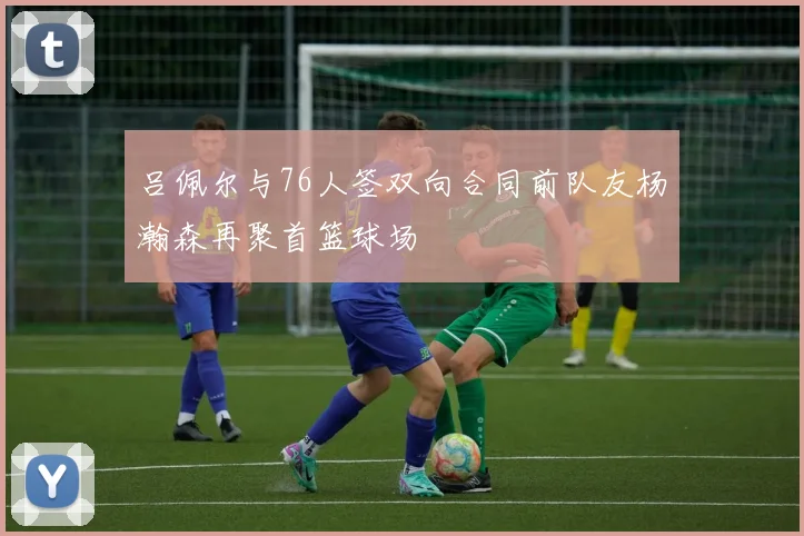 吕佩尔与76人签双向合同前队友杨瀚森再聚首篮球场