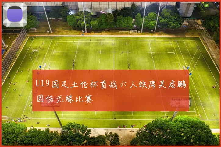 U19国足土伦杯首战六人缺席吴启鹏因伤无缘比赛