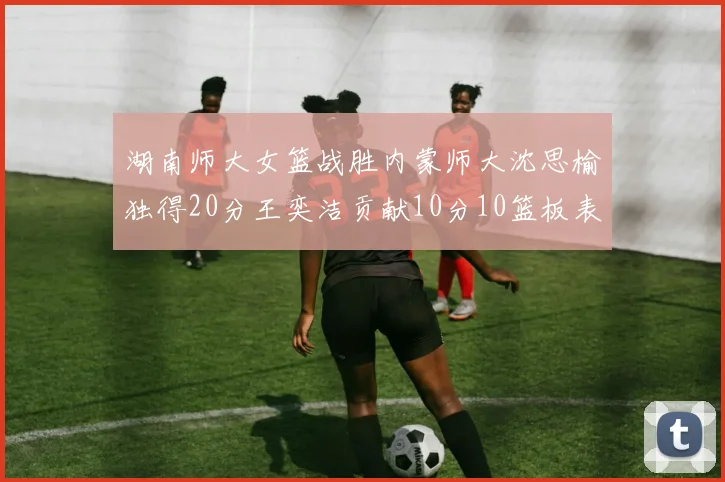 湖南师大女篮战胜内蒙师大沈思榆独得20分王奕洁贡献10分10篮板表现出色