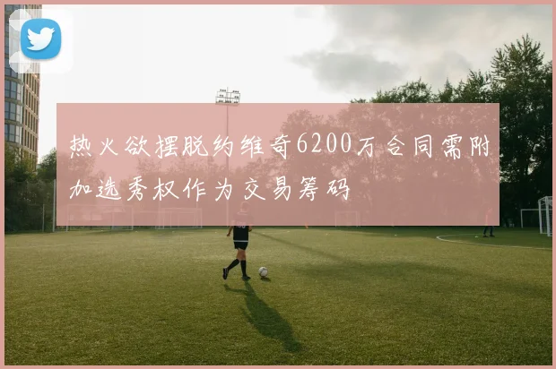 热火欲摆脱约维奇6200万合同需附加选秀权作为交易筹码