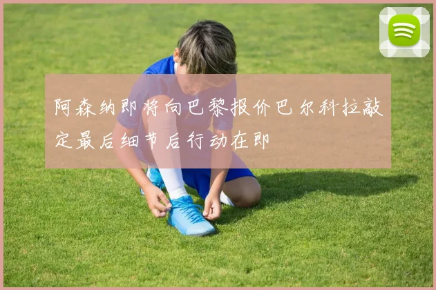阿森纳即将向巴黎报价巴尔科拉敲定最后细节后行动在即