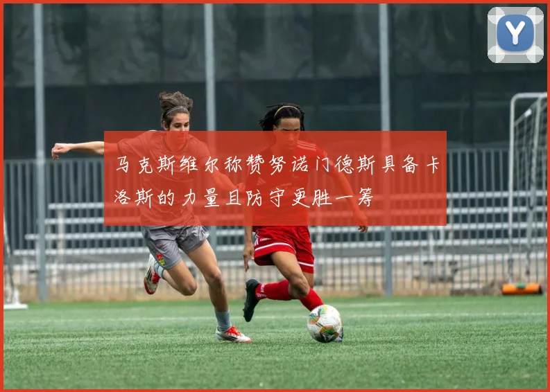 马克斯维尔称赞努诺门德斯具备卡洛斯的力量且防守更胜一筹