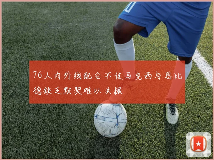 76人内外线配合不佳马克西与恩比德缺乏默契难以共振