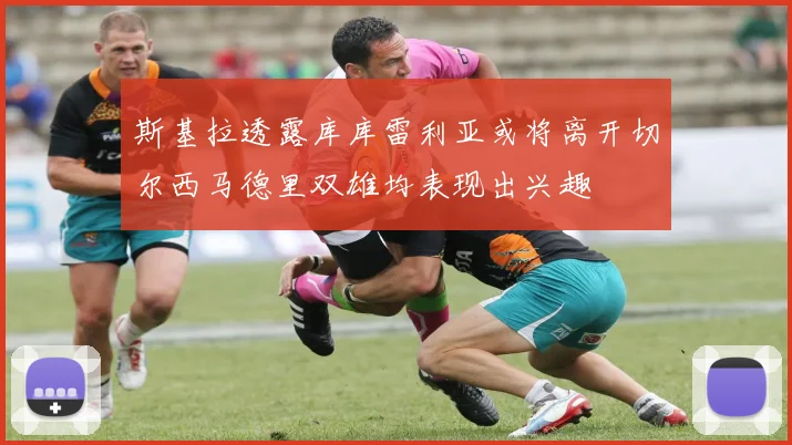 斯基拉透露库库雷利亚或将离开切尔西马德里双雄均表现出兴趣