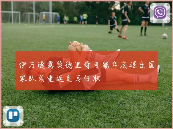 伊万透露莫德里奇可能年底退出国家队或重返皇马任职