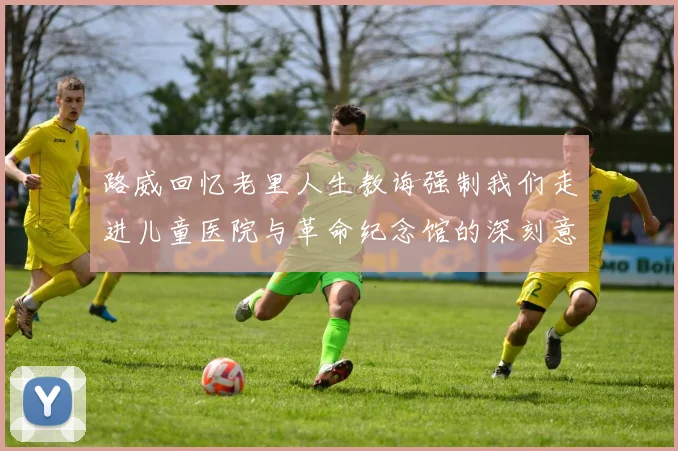 路威回忆老里人生教诲强制我们走进儿童医院与革命纪念馆的深刻意义